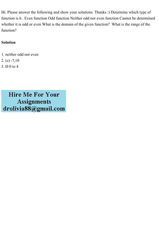 Hi. Please answer the following and show your solutions. Thanks :) Determine which type of
function is h . Even function Odd function Neither odd nor even function Cannot be determined
whether it is odd or even What is the domain of the given function? What is the range of the
function?
Solution
1. neither odd nor even
2. (c) -7,10
3. D 0 to 4
 