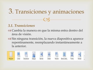 
3.1. Transiciones
 Cambia la manera en que la misma entra dentro del
área de visión.
 Sin ninguna transición, la nueva diapositiva aparece
repentinamente, reemplazando instantáneamente a
la anterior.
3. Transiciones y animaciones
 