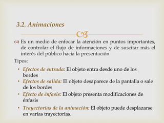  Es un medio de enfocar la atención en puntos importantes,
de controlar el flujo de informaciones y de suscitar más el
interés del público hacia la presentación.
Tipos:
3.2. Animaciones
• Efectos de entrada: El objeto entra desde uno de los
bordes
• Efectos de salida: El objeto desaparece de la pantalla o sale
de los bordes
• Efecto de énfasis: El objeto presenta modificaciones de
énfasis
• Trayectorias de la animación: El objeto puede desplazarse
en varias trayectorias.
 
