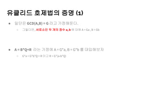 유클리드 호제법의 증명 (1)
● 일단은 GCD(A,B) = G 라고 가정해둔다.
○ 그렇다면, 서로소인 두 개의 정수 a, b 에 대해 A = Ga , B = Gb
● A = B*Q+R 라는 가정에 A = G*a, B = G*b 를 대입해보자
○ G*a = G*b*Q + R 이고 R = G*(a-b*Q)
 