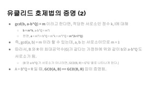 유클리드 호제법의 증명 (2)
● gcd(b, a-b*Q) = m 이라고 한다면, 적당한 서로소인 정수 k, l에 대해
○ b = m*k, a-b*Q = m*l
○ 한편, a = m*l + b*Q = m*k + m*l*Q = m*(k+l*Q)
● 즉, gcd(a, b) = m 이라 할 수 있는데, a, b 는 서로소이므로 m = 1
● 따라서, B 와 R 이 최대공약수(G)가 같다는 가정하에 위와 같이 b와 a-b*Q 도
서로소가 됨.
○ (B 와 a-b*Q 가 서로소가 아니라면, GCD(B, R) = G*G’ 꼴로 나타나게 된다.)
● A = B*Q + R 일 때, GCD(A, B) == GCD(B, R) 임이 증명됨.
 
