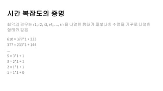 시간 복잡도의 증명
최악의 경우는 r1, r2, r3, r4, …, rn 을 나열한 형태가 피보나치 수열을 거꾸로 나열한
형태와 같음
610 = 377*1 + 233
377 = 233*1 + 144
...
5 = 3*1 + 1
3 = 2*1 + 1
2 = 1*1 + 1
1 = 1*1 + 0
 