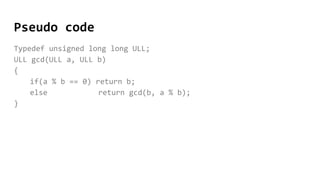 Pseudo code
Typedef unsigned long long ULL;
ULL gcd(ULL a, ULL b)
{
if(a % b == 0) return b;
else return gcd(b, a % b);
}
 