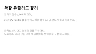 확장 유클리드 정리
임의의 정수 a, b 에 대하여,
a*x + b*y = gcd(a, b) 를 만족시키는 정수 x, y 가 반드시 하나 존재한다.
중국인의 나머지 정리의 해를 구하거나,
모듈로(나머지) 연산 안에서 곱셈에 대한 역원을 구할 때 사용됨.
 