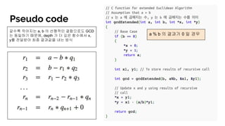 Pseudo code
a % b 의 결과가 0 일 경우
갈수록 작아지는 a, b 의 선형적인 결합으로도 GCD
는 동일하기 때문에, depth 가 더 깊은 함수에서 x,
y를 전달받아 최종 결과값을 내는 방식
 