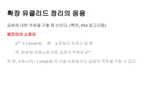 확장 유클리드 정리의 응용
곱셈에 대한 역원을 구할 때 쓰인다. (특히, RSA 알고리즘)
페르마의 소정리
aN-1
≡ 1 (mod N) iff a 와 N 이 서로소 일 때
즉, 법 N 에 대해 a 에 대한 곱셈의 역원은 aN-2
한 편, x*N + s*t = 1 (mod N) 의 식을 이용해서도 곱셈의 역원을 구할 수 있다.
 