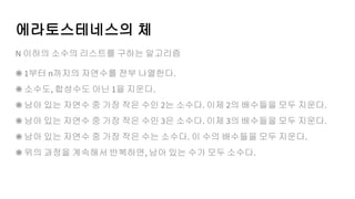 에라토스테네스의 체
N 이하의 소수의 리스트를 구하는 알고리즘
⁕ 1부터 n까지의 자연수를 전부 나열한다.
⁕ 소수도, 합성수도 아닌 1을 지운다.
⁕ 남아 있는 자연수 중 가장 작은 수인 2는 소수다. 이제 2의 배수들을 모두 지운다.
⁕ 남아 있는 자연수 중 가장 작은 수인 3은 소수다. 이제 3의 배수들을 모두 지운다.
⁕ 남아 있는 자연수 중 가장 작은 수는 소수다. 이 수의 배수들을 모두 지운다.
⁕ 위의 과정을 계속해서 반복하면, 남아 있는 수가 모두 소수다.
 