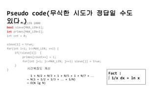 Pseudo code(무식한 시도가 정답일 수도
있다.)#define MAX_LEN 1000
bool sieve[MAX_LEN+1];
int primes[MAX_LEN+1];
int cnt = 0;
sieve[1] = true;
for(int i=1; i<=MAX_LEN; ++i) {
if(!sieve[i]) {
primes[count++] = i;
for(int j=i; j<=MAX_LEN; j+=i) sieve[j] = true;
}
} 시간복잡도 계산
1 + N/2 + N/3 + 1 + N/5 + 1 + N/7 + …
~ N(1 + 1/2 + 1/3 + … + 1/N)
~ O(N lg N)
Fact :
∫ 1/x dx = ln x
 