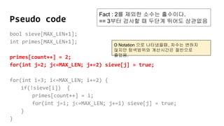 Pseudo code
bool sieve[MAX_LEN+1];
int primes[MAX_LEN+1];
primes[count++] = 2;
for(int j=2; j<=MAX_LEN; j+=2) sieve[j] = true;
for(int i=3; i<=MAX_LEN; i+=2) {
if(!sieve[i]) {
primes[count++] = i;
for(int j=i; j<=MAX_LEN; j+=i) sieve[j] = true;
}
}
Fact : 2를 제외한 소수는 홀수이다.
== 3부터 검사할 때 두단계 뛰어도 상관없음
O Notation 으로 나타냈을때, 차수는 변하지
않지만 탐색범위와 계산시간은 절반으로
줄었음.
 
