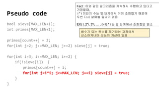 Pseudo code
bool sieve[MAX_LEN+1];
int primes[MAX_LEN+1];
primes[count++] = 2;
for(int j=2; j<=MAX_LEN; j+=2) sieve[j] = true;
for(int i=3; i<=MAX_LEN; i+=2) {
if(!sieve[i]) {
primes[count++] = i;
for(int j=i*i; j<=MAX_LEN; j+=i) sieve[j] = true;
}
}
Fact : 이와 같은 알고리즘을 계속해서 수행하고 있다고
가정할때,
i * i 미만의 수는 앞 단계에서 이미 조회했기 때문에
두번 다시 살펴볼 필요가 없음
EX) I, 2*i, 3*i, … , (i-1) * i 는 앞 단계에서 조회했던 원소
배수가 되는 원소를 제거하는 과정에서
근소하게나마 성능의 개선이 있음
 