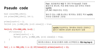 Pseudo code
bool sieve[MAX_LEN+1];
int primes[MAX_LEN+1]; int i;
primes[count++] = 2;
for(int j=2; j<=MAX_LEN; j+=2) sieve[j] = true;
for(i=3; i*i<=MAX_LEN; i+=2) {
if(!sieve[i]) {
primes[count++] = i;
for(int j=i*i; j<=MAX_LEN; j+=i) sieve[j] = true;
}
}
for( ; i <= MAX_LEN; i += 2) if(!sieve[i]) primes[count++] = i);
Fact : 최대범위인 N을 두 개의 약수(n,m)로 구성된
합성수로 본다면, 작은 편에 속하는 n은 아무리 커봐야
sqrt(N)
(즉, N이 제곱수라는 조건)
배수가 되는 수를 하나하나 제거하는 과정도 역시 sqrt(N)
까지만 조회하면 그만임
sqrt(N) 이상부터는 계속해서 한번만 조회하고
끝이기 때문에 상당한 성능개선이 있음
에라토스테네스 체 알고리즘의 최종 시간복잡도는 O(n log log n)
 