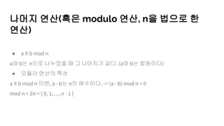 나머지 연산(혹은 modulo 연산, n을 법으로 한
연산)
● a ≡ b mod n
a와 b는 n으로 나누었을 때 그 나머지가 같다. (a와 b는 합동이다)
● 모듈러 연산의 특성
a ≡ b mod n 이면, a - b는 n의 배수이다. -> (a - b) mod n = 0
mod n = Zn = { 0, 1, ..., n - 1 }
 