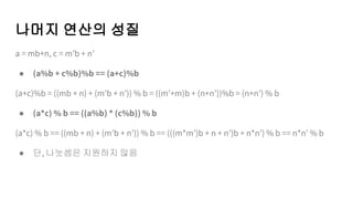 나머지 연산의 성질
a = mb+n, c = m’b + n’
● (a%b + c%b)%b == (a+c)%b
(a+c)%b = ((mb + n) + (m’b + n’)) % b = ((m’+m)b + (n+n’))%b = (n+n’) % b
● (a*c) % b == ((a%b) * (c%b)) % b
(a*c) % b == ((mb + n) + (m’b + n’)) % b == (((m*m’)b + n + n’)b + n*n’) % b == n*n’ % b
● 단, 나눗셈은 지원하지 않음
 