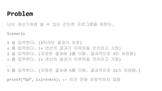 Problem
나는 계산기처럼 쓸 수 있는 간단한 프로그램을 원한다.
Scenario
1 을 입력한다. (1이라는 결과가 저장)
+ 를 입력한다. (+ 연산의 결과가 이루어질 것이라고 가정)
2 을 입력한다. (저장한 결과에 2를 더함. 결과적으로 3이 저장됨)
+ 를 입력한다. (+ 연산의 결과가 이루어질 것이라고 가정)
…
5 를 입력한다. (저장한 결과에 5를 더함. 결과적으로 15가 저장됨.)
printf(“%d”, 1+2+3+4+5); <- 이건 전혀 바람직하지 않음
 