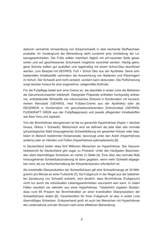 dadurch vermehrte Umwandlung von Körperschweiß in übel riechende Stoffwechsel-
produkte. Im Vordergrund der Behandlung steht zunächst eine Umstellung der Le-
bensgewohnheiten. Die Füße sollten mehrfach täglich mit pH-neutraler Seife gewa-
schen und auf geschlossenes Schuhwerk möglichst verzichtet werden. Häufig getra-
gene Schuhe sollten gut auslüften und regelmäßig mit einem Schuh-Deo desinfiziert
werden, zum Beispiel mit GEHWOL Fuß + Schuh Deo aus der Apotheke. Seine anti-
bakteriellen Inhaltsstoffe verhindern die Ansammlung von Bakterien und Pilzerregern
im Schuh. Der Schweiß wird nicht zersetzt, sondern kann abdunsten. Die Parfümierung
sorgt darüber hinaus für eine angenehme, zeitgemäße Duftnote.

Für die Fußpflege bietet sich eine Creme an, die ebenfalls in erster Linie die Bakterien
als Geruchsverursacher bekämpft. Geeignete Präparate enthalten hochgradig wirksa-
me, antibakterielle Wirkstoffe wie mikronisiertes Zinkoxid in Kombination mit konzent-
riertem Manukaöl (GEHWOL med Fußdeo-Creme aus der Apotheke) oder als
DEOZINC® in Kombination mit geruchsabsorbierendem Zinkrizinoleat (GEHWOL
FUSSKRAFT GRÜN aus der Fußpflegepraxis) und jeweils pflegenden Inhaltsstoffen
wie Aloe Vera und Jojobaöl.

Von der Bromhidrose abzugrenzen ist die so genannte Hyperhidrose (Hyper = darüber
hinaus, Hidros = Schweiß). Medizinisch wird sie definiert als jede über das normale
(physiologische) Maß hinausgehende Schweißbildung am gesamten Körper oder loka-
lisiert im Bereich bestimmter Körperareale, bevorzugt unter den Axeln (Hyperhidrosis
axillaris) oder an Händen und Füßen (Hyperhidrosis palmoplantaris) [6].

In Deutschland leiden etwa fünf Millionen Menschen an Hyperhidrose. Der Gesund-
heitsbericht für Deutschland gibt sogar zu Protokoll: Unter den häufigsten Beschwer-
den steht übermäßiges Schwitzen an vierter (!) Stelle [4]. Eine über das normale Maß
hinausgehende Schweißabsonderung ist dann gegeben, wenn mehr Schweiß abgege-
ben wird, als zur Aufrechterhaltung der Körpertemperatur erforderlich ist.

Als krankhafte Überproduktion der Schweißdrüsen gilt eine Schweißmenge ab 30 Milli-
gramm pro Minute an einer Fußsohle [7]. Da Fußgeruch in der Regel aus der bakteriel-
len Zersetzung von Schweiß entsteht, wird deutlich, dass Bromhidrose (Fußgeruch)
nicht nur durch die individuellen Lebensgewohnheiten verursacht sein kann. In vielen
Fällen resultiert sie vielmehr aus einer Hyperhidrose. Tatsächlich ergaben Studien,
dass rund 85 Prozent der Bromhidrotiker an einer krankhaften Überproduktion der
Schweißdrüsen leiden [6]. Verantwortlich für ihren Fußgeruch ist also in erster Linie
übermäßiges Schwitzen. Entsprechend groß ist auch bei Menschen mit Hyperhidrose
der Leidensdruck und der Wunsch nach einer effektiven Behandlung.



                                           3
 