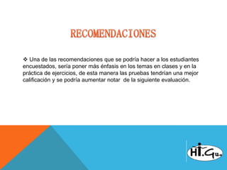 Una de las recomendaciones que se podría hacer a los estudiantes
encuestados, sería poner más énfasis en los temas en clases y en la
práctica de ejercicios, de esta manera las pruebas tendrían una mejor
calificación y se podría aumentar notar de la siguiente evaluación.
 
