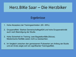 1. Hohe Akzeptanz der Trainingseinheiten: (65 -95%).
2. Gruppeneffekt: Starkes Gemeinschaftsgefühl und hohe Gruppenaktivität
auch nach Beendigung der Studie.
3. Hohe Sicherheit im Training: zwei Bagatellunfälle(Stürze).
Medizinische Notfälle waren nicht zu beobachten.
4. Im Vergleich zwischen den gemessenen Pulswerten am Anfang der Studie
und am Ende zeigte sich ein signifikanter Trainingseffekt.
Ergebnisse
Herz.BIKe Saar – Die Herzbiker
 