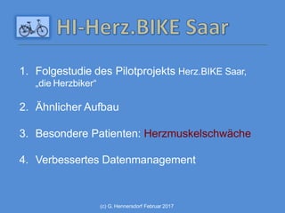(c) G. Hennersdorf Februar 2017
1. Folgestudie des Pilotprojekts Herz.BIKE Saar,
„die Herzbiker“
2. Ähnlicher Aufbau
3. Besondere Patienten: Herzmuskelschwäche
4. Verbessertes Datenmanagement
 