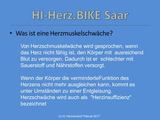 (c) G. Hennersdorf Februar 2017
• Was ist eineHerzmuskelschwäche?
Von Herzschmuskelwäche wird gesprochen, wenn
das Herz nicht fähig ist, den Körper mit ausreichend
Blut zu versorgen. Dadurch ist er schlechter mit
Sauerstoff und Nährstoffen versorgt.
Wenn der Körper die verminderteFunktion des
Herzens nicht mehr ausgleichen kann, kommt es
unter Umständen zu einer Entgleisung.
Herzschwäche wird auch als "Herzinsuffizienz"
bezeichnet
 