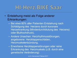 (c) G. Hennersdorf Februar 2017
• Entstehung meist als Folge anderer
Erkrankungen:
– Bei etwa 80% aller Patienten Entstehung nach
Schädigung des Herzens durch koronare
Herzerkrankung (Minderdurchblutung des Herzens)
oder Bluthochdruck),
– Andere Ursachen: Herzrhythmusstörungen,
angeborene Herzklappenschäden,
Herzmuskelentzündung,
– Erworbene Herzklappenstörungen oder reine
Erkrankung des Herzmuskels (z.B. durch eine
genetische Veränderung)
 