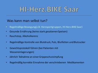 • Regelmäßige Bewegung(z.B. Herzsportgruppen, HI-Herz.BIKESaar)
• Gesunde Ernährung (keine stark gesalzenenSpeisen)
• Rauchstop, Alkoholkarenz
• Regelmäßige Kontrolle von Blutdruck, Puls, Blutfetten undBlutzucker
• Gewichtsprotokoll führen (bei Patienten mit
Wassereinlagerungen)
• Jährlich Teilnahme an einerGrippeschutzimpfung
• Regelmäßig korrekte Einnahme der verschriebenen Medikamenten
Was kann man selbst tun?
 