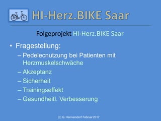 • Fragestellung:
– Pedelecnutzung bei Patienten mit
Herzmuskelschwäche
– Akzeptanz
– Sicherheit
– Trainingseffekt
– Gesundheitl. Verbesserung
(c) G. Hennersdorf Februar 2017
Folgeprojekt HI-Herz.BIKE Saar
 