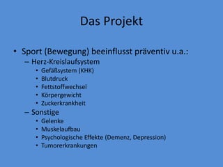 Das Projekt
• Sport (Bewegung) beeinflusst präventiv u.a.:
– Herz-Kreislaufsystem
• Gefäßsystem (KHK)
• Blutdruck
• Fettstoffwechsel
• Körpergewicht
• Zuckerkrankheit
– Sonstige
• Gelenke
• Muskelaufbau
• Psychologische Effekte (Demenz, Depression)
• Tumorerkrankungen
 