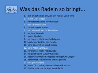 Was das Radeln so bringt...
1. bist oft schneller am Ziel (im Radius von 5 km)
2. fühlst Dich jünger
3. verbesserst Deine Hirnfunktion
4. bist seltener krank
5. kannst besser atmen
6. tust etwas Gutes für Dein Herz
7. verlierst Gewicht
8. sparst Geld ein
9. verringerst die Schadstoffabgabe
10. hast mehr Zeit für die Familie
11. wirst generell im Sport besser
12. wirst fitter auf Dauer
13. verbrennst mehr Fettgewebe
14. steigerst Deine Lungenfunktion
15. hast manchmal eine legales Hochgefühl („High“)
16. bekommst Freunde und bleibst gesund
17. bist glücklich(er)
18. fühlst Dich müde, dann mach eine Radtour
19. Die Parkplatzsuche wird vereinfacht
 