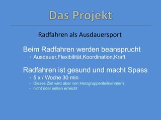 Radfahren als Ausdauersport
Beim Radfahren werden beansprucht
• Ausdauer,Flexibilität,Koordination,Kraft
Radfahren ist gesund und macht Spass
• 5 x / Woche 30 min
• Dieses Ziel wird aber von Herzgruppenteilnehmern
• nicht oder selten erreicht
 