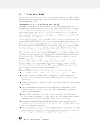 7 Hunt-Lee Commission | Final Report
BUILD ON WHAT WE HAVE
As noted at the beginning of this report, North Carolina is doing a lot that is right. To that
end, Commissioners identified eight opportunities to build on or improve the systems and
programs we already have.
Strengthen our data information and sharing.
Empowering policymakers and practitioners with access to accurate and timely data can
change the way we deliver education. It follows that states across the country are seeking
ways to build systems that effectively collect, compile, and analyze data across agencies
to answer complex questions. Access to accurate and timely data will allow us to better
understand which students are not successful, where on the continuum they are lost, and
what barriers they may experience.
In 2012, NC General Statute 116E established the state’s Longitudinal Data System (NCLDS),
which connects data sources across the education continuum. More specifically, the NCLDS
captures data from the early childhood (NC Department of Health and Human Services),
K-12 (DPI), and postsecondary (the NC Community College System, the UNC System, and NC
Independent Colleges and Universities) sectors. It also includes data from the workforce
sector in the form of wage data from the NC Department of Commerce. These partners have
signed a memorandum of understanding (MOU) that governs how they share data through
the NCLDS. Moreover, Executive Order No. 249 codifies the NCLDS Governance Board, and
the Government Data Analytics Center (GDAC) provides general oversight and direction.
The Challenge. NCLDS currently faces several challenges that impede its effectiveness.
In some cases, the data from different systems do not always “talk” to one another as
intended because those systems apply different rules in how they measure and label
information. Equally important, the demand for analyzing NCLDS data far outstrips the
current capacity to do so across the contributing agencies.
Recommendations. To address the challenges above, we recommend six steps:
	
g Support additional staffing for data analysts at contributing agencies and entities.
	
g Ensure the individuals and organizations working directly with the data system
have mechanisms in place to communicate and share information with one another
intentionally.
	
g Work with policymakers to develop an understanding of what data they need to inform
policymaking.
	
g Intentionally inform stakeholders beyond the traditional state agencies (i.e., public/
private partnerships, contracting bodies, etc.) of the data available for review and
analysis to inform their work.
	
g Include NCLDS stakeholders in the system design process to ensure the technical
infrastructure has the flexibility to support NCLDS’ short- and long-term goals, and the
safeguards to address concerns about data quality, security, and privacy.
	
g Create datasets and dashboards to guide policymakers, researchers, and analysts
towards the system’s research priorities and to provide them with high-quality, timely
data in a timely and efficient manner.
	
g Continually identify and seek out opportunities to add additional datasets to the NCLDS
and connect different data systems by standardizing system specifications and contract
terms across agencies and sectors where possible and appropriate.
 