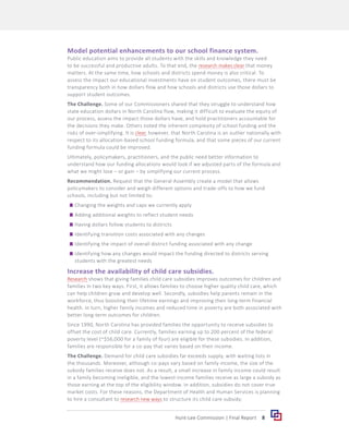 8
Hunt-Lee Commission | Final Report
Model potential enhancements to our school finance system.
Public education aims to provide all students with the skills and knowledge they need
to be successful and productive adults. To that end, the research makes clear that money
matters. At the same time, how schools and districts spend money is also critical. To
assess the impact our educational investments have on student outcomes, there must be
transparency both in how dollars flow and how schools and districts use those dollars to
support student outcomes.
The Challenge. Some of our Commissioners shared that they struggle to understand how
state education dollars in North Carolina flow, making it difficult to evaluate the equity of
our process, assess the impact those dollars have, and hold practitioners accountable for
the decisions they make. Others noted the inherent complexity of school funding and the
risks of over-simplifying. It is clear, however, that North Carolina is an outlier nationally with
respect to its allocation-based school funding formula, and that some pieces of our current
funding formula could be improved.
Ultimately, policymakers, practitioners, and the public need better information to
understand how our funding allocations would look if we adjusted parts of the formula and
what we might lose – or gain – by simplifying our current process.
Recommendation. Request that the General Assembly create a model that allows
policymakers to consider and weigh different options and trade-offs to how we fund
schools, including but not limited to:
	
g Changing the weights and caps we currently apply
	
g Adding additional weights to reflect student needs
	
g Having dollars follow students to districts
	
g Identifying transition costs associated with any changes
	
g Identifying the impact of overall district funding associated with any change
	
g Identifying how any changes would impact the funding directed to districts serving
students with the greatest needs
Increase the availability of child care subsidies.
Research shows that giving families child care subsidies improves outcomes for children and
families in two key ways. First, it allows families to choose higher quality child care, which
can help children grow and develop well. Secondly, subsidies help parents remain in the
workforce, thus boosting their lifetime earnings and improving their long-term financial
health. In turn, higher family incomes and reduced time in poverty are both associated with
better long-term outcomes for children.
Since 1990, North Carolina has provided families the opportunity to receive subsidies to
offset the cost of child care. Currently, families earning up to 200 percent of the federal
poverty level (~$56,000 for a family of four) are eligible for these subsidies. In addition,
families are responsible for a co-pay that varies based on their income.
The Challenge. Demand for child care subsidies far exceeds supply, with waiting lists in
the thousands. Moreover, although co-pays vary based on family income, the size of the
subsidy families receive does not. As a result, a small increase in family income could result
in a family becoming ineligible, and the lowest-income families receive as large a subsidy as
those earning at the top of the eligibility window. In addition, subsidies do not cover true
market costs. For these reasons, the Department of Health and Human Services is planning
to hire a consultant to research new ways to structure its child care subsidy.
 