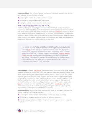 9 Hunt-Lee Commission | Final Report
Recommendation. Test different funding mechanisms that would expand access to child
care subsidies to more families, including:
	
g Increasing the number of current subsidies available
	
g Increasing the maximum amount of the subsidy
	
g Scaling the subsidy amount based on family income
Reduce barriers to access for NC Pre-K.
The NC Pre-K program offers eligible four-year-old children high-quality educational
experiences addressing all five of the developmental domains critical to children’s overall
well-being and success as they enter school. Duke University researchers studied the impact
of the More at Four program (now NC Pre-K) on academic outcomes among middle school
students in a 2019 report. They found that program participation resulted in higher end-of-
grade scores in both reading and math, lower retention rates, and fewer special education
placements. Moreover, the positive results grew over time.
The Challenge. Currently, just over half of eligible students participate in NC Pre-K, and the
state has struggled to increase that figure due largely to challenges related to supply. Since
2012, reimbursement rates have increased just two percent - about $57 per slot – which
does not incentivize additional slots. The state also has an insufficient allowable amount
of funding for administrative costs. In addition, private centers generally pay their Pre-K
teachers less than the public schools because there is not a pay scale. But as a result,
certified Pre-K teachers often leave for public school positions if given the opportunity.
Space for program expansion is also a challenge, though the latest budget begins to
make some inroads on this lack of capacity by including a line item to support quality
improvements, including increases to a facility’s capacity.
Recommendation. Address the challenges described above by testing and assessing the
relative impact of the following strategies:
	
g Increasing the reimbursement rate to reflect market costs more accurately
	
g Increasing the allowable amount of funding for administrative costs
	
g Providing pay parity between NC Pre-K teachers located in private centers and public
schools
PRE-K AND THE CRITICAL IMPORTANCE OF STRONG IMPLEMENTATION
A recent study of a Pre-K program in Tennessee makes clear that all programs
are not equal, and strong implementation is key. Fortunately, North Carolina’s
Pre-K program has over 15 years of evidence from both the University of North
Carolina and Duke, showing that its play-based curriculum and insistence on
well-trained, highly-qualified teachers has lasting impacts for children. Hence,
it is vitally important that any efforts to increase access to Pre-K in North
Carolina maintain the state’s high-quality bar.
 