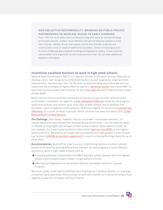 10
Hunt-Lee Commission | Final Report
Incentivize excellent teachers to work in high-need schools.
National Board Certification (NBCT) is a rigorous teacher certification process that aims to
develop, retain, and recognize accomplished teachers as well as generate ongoing school
improvement. Teachers earn their certification by demonstrating that they know and can
implement the strategies of highly effective teachers. Numerous studies have found NBCT to
positively increase student performance. At least one study also found that attrition is lower
among NCBTs.
North Carolina has successfully incentivized its teachers to pursue their national board
certification. Candidates can apply for a state-subsidized $1900 loan to pay for the program
application process and receive up to three days of paid release time to develop their
portfolios. Upon completion of the program, NCBTs are eligible for an annual 12 percent pay
differential. As a result of these incentives, North Carolina now leads the nation with 23,418
National Board-Certified teachers.
The Challenge. Data shows, however, that our most well-credentialed teachers – to
include those who have earned their National Board certification – are less likely to teach
in schools serving higher percentages of low-income students and students of color. As
one example, the lowest poverty districts have almost twice as many NCBTs as the highest
poverty districts. Meanwhile, principals who persistently earn high growth in their schools
can receive a $30,000 annual salary supplement to move to a low-performing school for up to
three years.
Recommendation. Build off the state’s success incentivizing teachers to attain national
board certification by piloting different mechanisms for encouraging our most effective
teachers to work in high-needs schools, such as:
	
g Providing additional compensation for NBCT teachers and/or teachers with the highest
EVAAS scores to work and/or remain in high-poverty schools.
	
g Offering loan forgiveness to the teacher OR their immediate family (i.e., spouse,
children)
Moreover, pilots could explore offering these incentives to individual teachers or to groups
of teachers (and potentially, their principal as well) who transfer to a low-performing school
together as part of a strategic staffing initiative.
OUR COLLECTIVE RESPONSIBILITY: DRAWING ON PUBLIC-PRIVATE
PARTNERSHIPS TO INCREASE ACCESS TO EARLY LEARNING
Even if NC Pre-K or other early childhood programs were to receive funding
to increase access, centers must identify and secure physical spaces to hold
their classes. Ideally, those new spaces would also include underserved
communities most in need of additional providers. Hence increasing access
to early childhood goes beyond funding and legislative policy; it also requires
coordination and alignment across local partners that can provide additional
teachers and space.
 