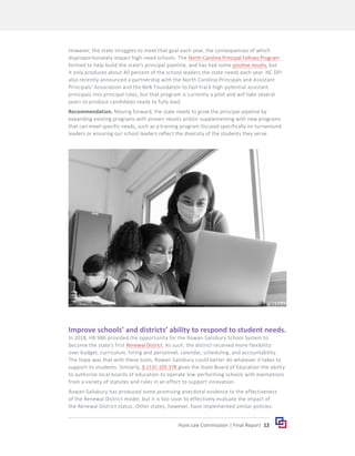 12
Hunt-Lee Commission | Final Report
However, the state struggles to meet that goal each year, the consequences of which
disproportionately impact high-need schools. The North Carolina Principal Fellows Program
formed to help build the state’s principal pipeline, and has had some positive results, but
it only produces about 40 percent of the school leaders the state needs each year. NC DPI
also recently announced a partnership with the North Carolina Principals and Assistant
Principals’ Association and the Belk Foundation to fast-track high-potential assistant
principals into principal roles, but that program is currently a pilot and will take several
years to produce candidates ready to fully lead.
Recommendation. Moving forward, the state needs to grow the principal pipeline by
expanding existing programs with proven results and/or supplementing with new programs
that can meet specific needs, such as a training program focused specifically on turnaround
leaders or ensuring our school leaders reflect the diversity of the students they serve.
Improve schools’ and districts’ ability to respond to student needs.
In 2018, HB 986 provided the opportunity for the Rowan-Salisbury School System to
become the state’s first Renewal District. As such, the district received more flexibility
over budget, curriculum, hiring and personnel, calendar, scheduling, and accountability.
The hope was that with these tools, Rowan-Salisbury could better do whatever it takes to
support its students. Similarly, § 115C-105.37B gives the State Board of Education the ability
to authorize local boards of education to operate low-performing schools with exemptions
from a variety of statutes and rules in an effort to support innovation.
Rowan-Salisbury has produced some promising anecdotal evidence to the effectiveness
of the Renewal District model, but it is too soon to effectively evaluate the impact of
the Renewal District status. Other states, however, have implemented similar policies.
 
