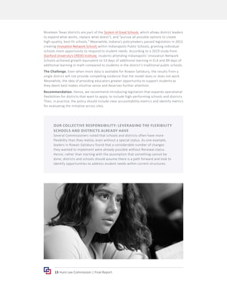 13 Hunt-Lee Commission | Final Report
Nineteen Texas districts are part of the System of Great Schools, which allows district leaders
to expand what works, replace what doesn’t, and “pursue all possible options to create
high-quality, best-fit schools.” Meanwhile, Indiana’s policymakers passed legislation in 2015
creating Innovation Network Schools within Indianapolis Public Schools, granting individual
schools more opportunity to respond to student needs. According to a 2019 study from
Stanford University’s CREDO Institute, students attending Indianapolis’ Innovation Network
Schools achieved growth equivalent to 53 days of additional learning in ELA and 89 days of
additional learning in math compared to students in the district’s traditional public schools.
The Challenge. Even when more data is available for Rowan-Salisbury, the results from a
single district will not provide compelling evidence that the model does or does not work.
Meanwhile, the idea of providing educators greater opportunity to support students as
they deem best makes intuitive sense and deserves further attention.
Recommendation. Hence, we recommend introducing legislation that expands operational
flexibilities for districts that want to apply, to include high-performing schools and districts.
Then, in practice, the policy should include clear accountability metrics and identify metrics
for evaluating the initiative across sites.
OUR COLLECTIVE RESPONSIBILITY: LEVERAGING THE FLEXIBILITY
SCHOOLS AND DISTRICTS ALREADY HAVE
Several Commissioners noted that schools and districts often have more
flexibility than they realize, even without a special status. As one example,
leaders in Rowan-Salisbury found that a considerable number of changes
they wanted to implement were already possible without Renewal status.
Hence, rather than starting with the assumption that something cannot be
done, districts and schools should assume there is a path forward and look to
identify opportunities to address student needs within current structures.
 