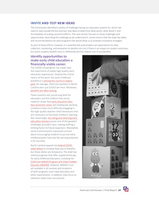 14
Hunt-Lee Commission | Final Report
INVITE AND TEST NEW IDEAS
The Commission identified a variety of challenges facing our education systems for which we
need to step outside the box and test new ideas to determine what works, what doesn’t, and
the feasibility of scaling successful efforts. This next section focuses on those challenges and
opportunities, describing the challenge as we understand it, recent actions that the state has taken,
and recommendations for pilot programs that would allow us to evaluate innovative strategies.
As part of these efforts, however, it is essential that policymakers set expectations for data
collection, monitoring, and evaluation to identify not only if there is an impact on student outcomes,
but which students benefit most or differently and the relative cost of any benefits.
Identify opportunities to
make early child education a
financially viable career.
The COVID-19 pandemic has made clear
the importance of stable high-quality early
education experiences. Despite the critical
nature of the work, the early childhood
workforce is among the country’s lowest-
paid. On average, child care teachers in North
Carolina earn just $10.62 per hour. Moreover,
benefits are often lacking.
These statistics are concerning both for
educators and the children they serve;
research shows that early educators who
face economic stress and inadequate working
conditions have more difficulty engaging in
the high-quality teacher-child interactions that
are necessary to facilitate children’s learning.
Not surprisingly, recruiting and retaining early
education teachers poses one of the greatest
challenges providers face, making staffing a
limiting factor to future expansion. Meanwhile,
some Commissioners expressed concern
about encouraging students to pursue early
childhood given how low the earning potential
is for the field.
North Carolina tapped into federal COVID
relief dollars to increase base pay or benefits,
but those dollars are temporary. The state has
several programs that offer supplemental pay
for early childhood educators, including the
Child Care WAGE$ Program and Infant-Toddler
Educator AWARD$. However, WAGE$ is not
yet available in all counties and recipients
of both programs must meet education and
other requirements. In addition, they focus on
retention rather than recruitment.
 