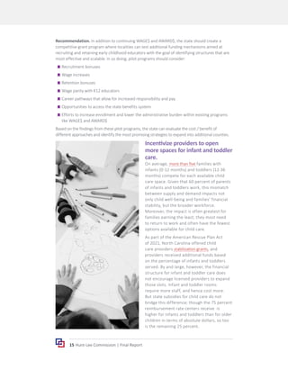 15 Hunt-Lee Commission | Final Report
Recommendation. In addition to continuing WAGE$ and AWARD$, the state should create a
competitive grant program where localities can test additional funding mechanisms aimed at
recruiting and retaining early childhood educators with the goal of identifying structures that are
most effective and scalable. In so doing, pilot programs should consider:
	
g Recruitment bonuses
	
g Wage increases
	
g Retention bonuses
	
g Wage parity with K12 educators
	
g Career pathways that allow for increased responsibility and pay
	
g Opportunities to access the state benefits system
	
g Efforts to increase enrollment and lower the administrative burden within existing programs
like WAGE$ and AWARD$
Based on the findings from these pilot programs, the state can evaluate the cost / benefit of
different approaches and identify the most promising strategies to expand into additional counties.
Incentivize providers to open
more spaces for infant and toddler
care.
On average, more than five families with
infants (0-12 months) and toddlers (12-36
months) compete for each available child
care space. Given that 60 percent of parents
of infants and toddlers work, this mismatch
between supply and demand impacts not
only child well-being and families’ financial
stability, but the broader workforce.
Moreover, the impact is often greatest for
families earning the least; they most need
to return to work and often have the fewest
options available for child care.
As part of the American Rescue Plan Act
of 2021, North Carolina offered child
care providers stabilization grants, and
providers received additional funds based
on the percentage of infants and toddlers
served. By and large, however, the financial
structure for infant and toddler care does
not encourage licensed providers to expand
those slots. Infant and toddler rooms
require more staff, and hence cost more.
But state subsidies for child care do not
bridge this difference; though the 75 percent
reimbursement rate centers receive is
higher for infants and toddlers than for older
children in terms of absolute dollars, so too
is the remaining 25 percent.
 