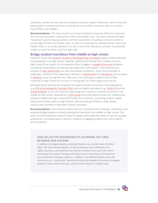 16
Hunt-Lee Commission | Final Report
Ultimately, centers do not have the necessary funds to expand. Moreover, family child care
taking place in residential homes is among the most under-resourced, even as it serves
many infants and toddlers.
Recommendation. The state should run a series of pilots to evaluate different incentives
for child care providers to grow their infant and toddler slots. The pilots should test both
“expansion” grants to grow centers, with the expectation of adding a certain number or
percentage of infant and toddler slots, as well as increasing the subsidy rate for infant and
toddler slots. In so doing, however, it is also critical that evaluators consider the potential
impact on slots for three- and four-year-olds.
Bridge student transitions from middle to high school.
Research shows that students’ academic standing during ninth grade largely predicts whether
they graduate from high school. However, adolescents moving from middle school to
high school (from eighth to ninth grades) often struggle to navigate the tension between
increasing responsibility and decreasing supervision and support. The demands and
stresses of peer relationships can also overshadow academics. Given this multitude of
challenges, students often experience declines in achievement and attendance and increases
in behavior issues during this time. Moreover, the challenges students face as they
transition to high school do not start in ninth grade, but often begin much earlier.
Although North Carolina has programs to support student transitions into kindergarten
(e.g. Pre-K to Kindergarten Transition Pilot) and into higher education (e.g., GEAR UP and the
Crosby Scholars), we do not have the same programs in place as students transition from
middle to high school. Meanwhile, a 2011 study found that opportunities for collaboration
between middle and high school staff to plan for transitions, providing student middle
school performance data to high schools, and acclimating children to high school
culture, each resulted in favorable student outcomes.
Recommendation. Invite schools and/or districts to submit plans to design, implement, and
evaluate bridge programs aimed at easing the transition from middle to high school. The
pilots should emphasize research-based strategies and target the needs of specific student
populations, including English Learners, students struggling academically, and students
with disabilities.
OUR COLLECTIVE RESPONSIBILITY: BLURRING THE LINES
BETWEEN OUR SYSTEMS
In addition to bridge programs, education leaders can consider ways to better
“blur” the lines between grades, as well as between early childhood, K-12,
higher education, and workforce so that the transition from one to the next is
less abrupt for students. Doing so will require more intentional communication
and coordination between systems. In addition, the different bodies across the
continuum can – and should –identify and study the breadth of transition strategies
already in place, what works best, and for whom based on student need.
 