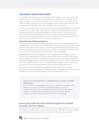 17 Hunt-Lee Commission | Final Report
IMPLEMENT PROVEN SOLUTIONS
A recurring theme emerged during the Commission’s final meeting; in many cases, we have data
to show what works, but as a state, we have chosen not to implement those strategies for one
reason or another. For every “piece” within the continuum, Commissioners pointed to research
studies and data as evidence that a particular program or effort worked. Several instances, they
noted that we have had many of the same conversations for several decades.
Of course, our financial resources are finite, and we understand that policymaking is an exercise
in trade-offs. But in many cases, more research or pilots are not necessary. Rather, we must
decide to implement the proven strategies we have already tested, or we must admit that
we are not willing to invest the political and financial capital required. As resources become
available, we encourage policymakers to consider the strategies that follow and prioritize the
families and communities with the least access and greatest needs.
Expand home visiting programs.
Home visiting is a prevention strategy serving pregnant mothers and new families to promote
child wellbeing, maternal health, and school readiness. Trained professionals build relationships
with families by visiting either in-person or virtually to provide information about community
resources, parenting support, and risk assessments. Ideally, these programs are tailored to the
local communities they serve and consider a family’s culture and language.
Research shows that home visiting programs lead to healthier parents and babies, children
who are better prepared for school, and more self-sufficient families. Moreover, home visiting
programs produce cost-savings in the long-term by preventing incidences like hospital visits. As
one example, a study of Durham Connects (now Family Connects Durham), which included home
visits from nurses, found that in the first six months of life, the program saved three dollars per
every dollar invested by reducing emergency room visits and overnight hospital stays.
Despite these outcomes, only about two percent of families with children under five
participated in home visiting programs in 2019. Meanwhile, 72 percent of existing home visiting
programs have a waitlist, and 12 counties lack a home visiting program at all.
Renew and sustain the state’s financial support for students
pursuing a two-year degree.
Beginning in 2021, the Longleaf Commitment has offered eligible students the opportunity
to receive up to $2,800 a year to attend one of our state’s “Great 58” community colleges.
In practice, the program makes community college free for low-income students.
COLLECTIVE RESPONSIBILITY: PARTNERING ON HOME VISITING
PROGRAMS
Expanding home visiting programs will require coordination and partnership
between local agencies and other organizations able to provide the
programming. Smart Start is uniquely positioned for this role; the network
already has a local presence that reaches into all 100 counties and the
majority administer a home visiting or parent education program.
 