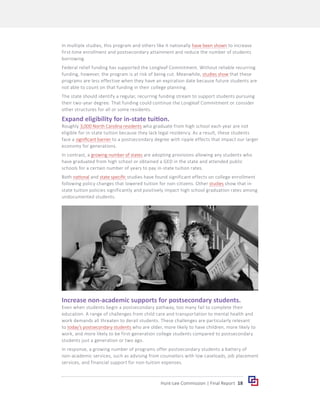 18
Hunt-Lee Commission | Final Report
In multiple studies, this program and others like it nationally have been shown to increase
first-time enrollment and postsecondary attainment and reduce the number of students
borrowing.
Federal relief funding has supported the Longleaf Commitment. Without reliable recurring
funding, however, the program is at risk of being cut. Meanwhile, studies show that these
programs are less effective when they have an expiration date because future students are
not able to count on that funding in their college planning.
The state should identify a regular, recurring funding stream to support students pursuing
their two-year degree. That funding could continue the Longleaf Commitment or consider
other structures for all or some residents.
Expand eligibility for in-state tuition.
Roughly 3,000 North Carolina residents who graduate from high school each year are not
eligible for in-state tuition because they lack legal residency. As a result, these students
face a significant barrier to a postsecondary degree with ripple effects that impact our larger
economy for generations.
In contrast, a growing number of states are adopting provisions allowing any students who
have graduated from high school or obtained a GED in the state and attended public
schools for a certain number of years to pay in-state tuition rates.
Both national and state specific studies have found significant effects on college enrollment
following policy changes that lowered tuition for non-citizens. Other studies show that in-
state tuition policies significantly and positively impact high school graduation rates among
undocumented students.
Increase non-academic supports for postsecondary students.
Even when students begin a postsecondary pathway, too many fail to complete their
education. A range of challenges from child care and transportation to mental health and
work demands all threaten to derail students. These challenges are particularly relevant
to today’s postsecondary students who are older, more likely to have children, more likely to
work, and more likely to be first-generation college students compared to postsecondary
students just a generation or two ago.
In response, a growing number of programs offer postsecondary students a battery of
non-academic services, such as advising from counselors with low caseloads, job placement
services, and financial support for non-tuition expenses.
 