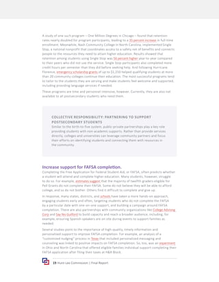 19 Hunt-Lee Commission | Final Report
A study of one such program – One Million Degrees in Chicago – found that retention
rates nearly doubled for program participants, leading to a 35 percent increase in full-time
enrollment. Meanwhile, Nash Community College in North Carolina, implemented Single
Stop, a national nonprofit that coordinates access to a safety net of benefits and connects
people to the resources they need to attain higher education. Results showed that
retention among students using Single Stop was 56 percent higher year-to-year compared
to their peers who did not use the service. Single Stop participants also completed more
credit hours per semester than they did before seeking help. And following Hurricane
Florence, emergency scholarship grants of up to $1,250 helped qualifying students at more
than 20 community colleges continue their education. The most successful programs tend
to tailor to the students they are serving and make students feel welcome and supported,
including providing language services if needed.
These programs are time and personnel intensive, however. Currently, they are also not
available to all postsecondary students who need them.
Increase support for FAFSA completion.
Completing the Free Application for Federal Student Aid, or FAFSA, often predicts whether
a student will attend and complete higher education. Many students, however, struggle
to do so. For example, estimates suggest that the majority of twelfth graders eligible for
Pell Grants do not complete their FAFSA. Some do not believe they will be able to afford
college, and so do not bother. Others find it difficult to complete and give up.
In response, many states, districts, and schools have taken a more hands-on approach,
engaging students early and often, targeting students who do not complete the FAFSA
by a particular date with one-on-one support, and building a campaign around FAFSA
completion. There are also partnerships with community organizations like College Advising
Corp and Say Yes Guilford to build capacity and reach a broader audience, including, for
example, ensuring Spanish-speakers are on site during events to support families as
needed.
Several studies point to the importance of high-quality, timely information and
personalized support to improve FAFSA completion. For example, an analysis of a
“customized nudging” process in Texas that included personalized messaging and
counseling was linked to positive impacts on FAFSA completion. So, too, was an experiment
in Ohio and North Carolina that offered eligible families individual support completing their
FAFSA application after filing their taxes at H&R Block.
COLLECTIVE RESPONSIBILITY: PARTNERING TO SUPPORT
POSTSECONDARY STUDENTS
Similar to the birth-to-five system, public-private partnerships play a key role
providing students with non-academic supports. Rather than provide services
directly, colleges and universities can leverage community partners and focus
their efforts on identifying students and connecting them with resources in
the community.
 