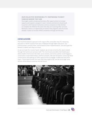 20
Hunt-Lee Commission | Final Report
CONCLUSION
The recommendations captured in this report offer actionable steps for improving
education in North Carolina from early childhood through higher education. Our
Commissioners stand by them, look forward to their implementation, and anticipate the
benefits students will reap as a result.
As we conclude this round of work, however, we are also struck by the value created
through the Commission process itself. The Commission provided a facilitated space
where leaders from across the state, across sectors, and across parties could engage in
conversation, build relationships, and find solutions. We look forward to continuing these
conversations and seeking out other opportunities to engage in additional education
topics. Those opportunities are rarer than they ought to be, and we encourage some
version of this body to continue into the future.
OUR COLLECTIVE RESPONSIBILITY: PARTNERING TO MEET
FAMILIES WHERE THEY ARE
Once again, public-private partnerships offer opportunities to increase
capacity and expand a program’s reach. Schools and districts should work
to partner with financial institutions and tax companies to help families
to complete the FAFSA at the same time they are receiving other services.
Moreover, there is an opportunity to build on the programs and structures
already in place to increase FAFSA completion through partnerships.
 