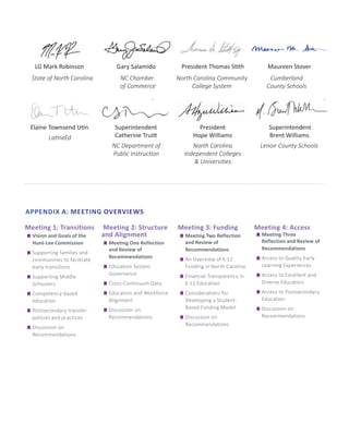 LG Mark Robinson Gary Salamido President Thomas Stith Maureen Stover
Elaine Townsend Utin Superintendent
Catherine Truitt
President
Hope Williams
Superintendent
Brent Williams
APPENDIX A: MEETING OVERVIEWS
Meeting 1: Transitions
	
g Vision and Goals of the
Hunt-Lee Commission
	
g Supporting families and
communities to facilitate
early transitions
	
g Supporting Middle
Schoolers
	
g Competency-based
education
	
g Postsecondary transfer
policies and practices
	
g Discussion on
Recommendations
Meeting 2: Structure
and Alignment
	
g Meeting One Reflection
and Review of
Recommendations
	
g Education System
Governance
	
g Cross-Continuum Data
	
g Education and Workforce
Alignment
	
g Discussion on
Recommendations
Meeting 3: Funding
	
g Meeting Two Reflection
and Review of
Recommendations
	
g An Overview of K-12
Funding in North Carolina
	
g Financial Transparency in
K-12 Education
	
g Considerations for
Developing a Student-
Based Funding Model
	
g Discussion on
Recommendations
Meeting 4: Access
	
g Meeting Three
Reflection and Review of
Recommendations
	
g Access to Quality Early
Learning Experiences
	
g Access to Excellent and
Diverse Educators
	
g Access to Postsecondary
Education
	
g Discussion on
Recommendations
State of North Carolina NC Chamber
of Commerce
North Carolina Community
College System
Cumberland
County Schools
LatinxEd
NC Department of
Public Instruction
North Carolina
Independent Colleges
& Universities
Lenoir County Schools
 