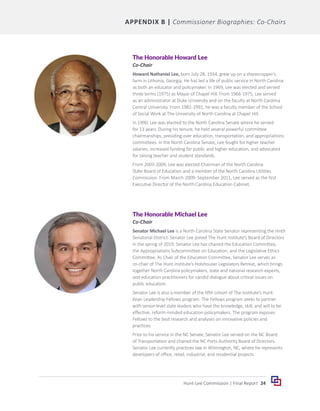 24
Hunt-Lee Commission | Final Report
APPENDIX B | Commissioner Biographies: Co-Chairs
The Honorable Howard Lee
Co-Chair
Howard Nathaniel Lee, born July 28, 1934, grew up on a sharecropper’s
farm in Lithonia, Georgia. He has led a life of public service in North Carolina
as both an educator and policymaker. In 1969, Lee was elected and served
three terms (1975) as Mayor of Chapel Hill. From 1966-1975, Lee served
as an administrator at Duke University and on the faculty at North Carolina
Central University. From 1982-1991, he was a faculty member of the School
of Social Work at The University of North Carolina at Chapel Hill.
In 1990, Lee was elected to the North Carolina Senate where he served
for 13 years. During his tenure, he held several powerful committee
chairmanships, presiding over education, transportation, and appropriations
committees. In the North Carolina Senate, Lee fought for higher teacher
salaries, increased funding for public and higher education, and advocated
for raising teacher and student standards.
From 2003-2009, Lee was elected Chairman of the North Carolina
State Board of Education and a member of the North Carolina Utilities
Commission. From March 2009- September 2011, Lee served as the first
Executive Director of the North Carolina Education Cabinet.
The Honorable Michael Lee
Co-Chair
Senator Michael Lee is a North Carolina State Senator representing the ninth
Senatorial District. Senator Lee joined The Hunt Institute’s Board of Directors
in the spring of 2019. Senator Lee has chaired the Education Committee,
the Appropriations Subcommittee on Education, and the Legislative Ethics
Committee. As Chair of the Education Committee, Senator Lee serves as
co-chair of The Hunt Institute’s Holshouser Legislators Retreat, which brings
together North Carolina policymakers, state and national research experts,
and education practitioners for candid dialogue about critical issues on
public education.
Senator Lee is also a member of the fifth cohort of The Institute’s Hunt-
Kean Leadership Fellows program. The Fellows program seeks to partner
with senior-level state leaders who have the knowledge, skill, and will to be
effective, reform-minded education policymakers. The program exposes
Fellows to the best research and analyses on innovative policies and
practices.
Prior to his service in the NC Senate, Senator Lee served on the NC Board
of Transportation and chaired the NC Ports Authority Board of Directors.
Senator Lee currently practices law in Wilmington, NC, where he represents
developers of office, retail, industrial, and residential projects.
 