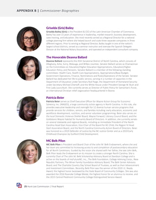 25 Hunt-Lee Commission | Final Report
Griselda (Gris) Bailey
Griselda Bailey (Gris) is the President & CEO of the Latin American Chamber of Commerce.
Bailey has over 15 years of experience in leadership, market research, business development,
sales training, and education. She most recently served as a Regional Director for a national
college planning firm where she helped launch and scale three separate companies in three
different regions. Prior to serving as Regional Director, Bailey taught in one of the nation’s
largest school districts, served as a seminar instructor and oversaw the Spanish Delegate
Division at the National Notary Association, and operated an independent consultant company.
The Honorable Deanna Ballard
Deanna Ballard represents the 45th Senatorial District of North Carolina, which consists of
Alleghany, Ashe, Surry, Watauga, and Wilkes counties. Senator Ballard serves as Chairwoman
on the Committees on Education/Higher Education Appropriations, Education/Higher
Education Policy, and Pensions. Senator Ballard is a member of the following standing
committees: Health Care, Health Care Appropriations, Appropriations/Base Budget,
Government Operations, Finance, Nominations and Rules/Operations of the Senate. Senator
Ballard has dedicated her life to public service, serving in a number of capacities in the
Department of Education under Secretary Rod Paige, the Department of Homeland Security
under Secretary Michael Chertoff, and the White House under President George W. Bush and
First Lady Laura Bush. She currently serves as Director of Public Policy for Samaritan’s Purse,
an international Christian relief organization headquartered in Boone.
Patricia Beier
Patricia Beier serves as Chief Executive Officer for Wayne Action Group for Economic
Solvency, Inc. (WAGES), a large community action agency in North Carolina. In this role, she
provides executive leadership and oversight for 12 diverse human service programs that
provide services for children, seniors, and families including: early education, economic and
workforce development, nutrition, and senior volunteer programming. Beier also serves on
the local Domestic Violence Shelter Board, Wayne Forward, Literacy Council Board, and the
Goldsboro-Wayne Habitat for Humanity Board of Directors. In addition, she currently serves
on several statewide and regional Boards, including as Immediate President of the North
Carolina Head Start Association, Vice-Chair of the Board for NC Child, the Region IV Head
Start Association Board, and the North Carolina Community Action Board of Directors. Beier
was honored as a 2019 Defender of Justice by the NC Justice Center and as a 2019 Early
Childhood Champion by Guilford Child Development.
MC Belk Pilon
MC Belk Pilon is President and Board Chair of the John M. Belk Endowment, where she and
her team are committed to increasing access to and completion of postsecondary education
for all North Carolinians. Guided by the vision she shared with her father, the late John Belk,
Belk Pilon leads the Endowment on its mission to create a stronger North Carolina. She is
currently Chair of The John M. Belk Scholarship Advisory Board at Davidson College and is
active on the boards of myFutureNC, Inc., The Belk Foundation, College Advising Corps., New
Republic Partners, The Winer Family Foundation Advisory Board, The Belk Center Advisory
Board, and The Charlotte Country Day School Board of Trustees, as well as their Advancement
and Investment Committees. Recently, Belk Pilon was the winner of the 2020 I.E. Ready
Award, the highest honor bestowed by the State Board of Community Colleges. She was also
awarded the 2016 Roanoke College Medal, the highest honor for an alumnus to receive, and
the 2015 Central Piedmont Community College Distinguished Service Award.
APPENDIX B | Commissioner Biographies
 