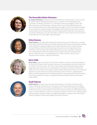 26
Hunt-Lee Commission | Final Report
The Honorable Ashton Clemmons
Dr. Ashton Clemmons represents the 57th House District of North Carolina, which consists
of Guilford County. Representative Clemmons is a member of the following standing
committees: Commerce, Education K-12, Education-Community Colleges, Finance, and
Marine Resources and Aqua Culture. She also serves as the Early Childhood Caucus Co-
Chair. After graduating as a NC Teaching Fellow, she taught in Durham and Guilford counties.
She also served as a school principal in Rockingham and Guilford counties and as assistant
superintendent of the Thomasville City Schools. Representative Clemmons was selected as
one of the Triad Business Journal’s “40 Leaders under 40” and has also been honored by the
United Way with its Human Rights Advocate award.
Kisha Clemons
Kisha Clemons is the 2020 Wells Fargo North Carolina Principal of the Year. She is currently
the principal of Shuford Elementary in Newton-Conover City Schools and a doctoral candidate
in the Educational Leadership Department at UNC-Greensboro. She is a North Carolina
Principal Fellow and North Carolina Teaching Fellow alumnus from Appalachian State
University. Under her leadership, Shuford Elementary has been selected as a National
Title I Distinguished School and recognized for their work with personalized learning.
Clemons’ personal vision is to inspire greatness in others, and she is proud to be a
champion for her students, staff, and community.
Gerry Cobb
Gerry Cobb serves as the Director of the Pritzker Children’s Initiative, a national initiative of
the JB and MK Pritzker Family Foundation focused on improving state policy and investment
for children and their families. The focus of the initiative particularly emphasizes healthy
beginnings, high quality early care, and education and support to families of infants and
toddlers. Prior to joining the Foundation, Cobb served as State Services Director for the BUILD
Initiative for nearly seven years and was the primary liaison to states in supporting their
efforts to build comprehensive early childhood systems. She also worked for North Carolina’s
Smart Start Initiative for 13 years, creating the Smart Start National Technical Assistance
Center (NTAC).
Geoff Coltrane
Geoff Coltrane serves as Senior Education Policy Advisor in the Office of Governor Roy
Cooper. Previously, Coltrane served as the Director of Institutional Research and Strategic
Initiatives at the NC School of Science and Mathematics, the Director of Program and Policy
at The Hunt Institute, and the Research and Communications Director at the NC New Schools
Project. Coltrane started his career as an elementary teacher in Durham, NC. A North Carolina
Teaching Fellow, Coltrane earned his undergraduate degree in education from UNC-Chapel
Hill and his Master of Public Policy degree from Duke University.
 