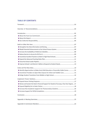 Foreword..................................................................................................................................01
Overview of Recommendations....................................................................................................02
Introduction..............................................................................................................................03
	
g About the Hunt-Lee Commission......................................................................................04
	
g About this Report.............................................................................................................05
	
g Our Collective Responsibility............................................................................................06
Build on What We Have.................................................................................................................07
	
g Strengthen Our Data Information and Sharing...........................................................................07
	
g Model Potential Enhancements to Our School Finance System.................................................08
	
g Increase the Availability of Child Care Subsidies........................................................................08
	
g Reduce Barriers to Access for NC Pre-K......................................................................................09
	
g Incentivize Excellent Teachers to Work in High-Need Schools...................................................10
	
g Expand the Advanced Teaching Roles Pilot................................................................................11
	
g Grow the School Leader Pipeline................................................................................................11
	
g Improve Schools’ and Districts’ Ability to Respond to Student Needs.......................................12
Invite and Test New Ideas...............................................................................................................14
	
g Identify Opportunities to Make Early Child Education a Financially Viable Career................14
	
g Incentivize Providers to Open More Spaces for Infant and Toddler Care...........................15
	
g Bridge Student Transitions from Middle to High School....................................................16
Implement Proven Solutions..........................................................................................................17
	
g Expand Home Visiting Programs.......................................................................................17
	
g Renew and Sustain the State’s Financial Support for Students Pursuing a Two-Year Degree....17
	
g Expand Eligibility for In-State Tuition................................................................................18
	
g Increase Non-Academic Supports for Postsecondary Students.........................................18
	
g Increase Support for FAFSA Completion............................................................................19
Conclusion................................................................................................................................20
Appendix A: Meeting Overviews....................................................................................................22
Appendix B: Commission Members................................................................................................23
TABLE OF CONTENTS
 