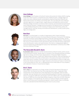 27 Hunt-Lee Commission | Final Report
Amy Cubbage
Amy Cubbage is the President of the North Carolina Partnership for Children (NCPC), leading
Smart Start, North Carolina’s comprehensive early childhood system. Cubbage began her
career as an early childhood teacher and worked as a National Head Start Fellow for the
federal Administration for Children and Families (ACF). She consulted with early childhood
education agencies on a range of topics, taught advocacy and leadership courses at both
Wheelock College and Eastern Connecticut State University, and researched and wrote about
early childhood education. Cubbage previously worked at the National Center for Research
on Early Childhood Education at the University of Virginia and at Teachstone, where she
managed teacher coaching, training, and professional development, as well as public policy,
legal, and strategy work.
Eric C. Davis
Eric C. Davis was appointed as an at-large member of the NC State Board of Education in
January 2015. He served as Vice Chair of the State Board from April – September 2018.
Subsequently, he was elected Chair of the State Board at the September 2018 and 2020
meetings. Davis was elected to the Charlotte-Mecklenburg Board of Education representing
District 5 serving from 2009-2017 and served as chair from 2009 to 2011. He graduated 9th in
the Class of 1983 from the United States Military Academy in West Point, NY, with a Bachelor
of Science degree in Civil Engineering. He served as an Airborne Ranger Combat Engineer
officer in the US Army and is a professional engineer in North Carolina. Davis is a Charlotte
native who attended Charlotte-Mecklenburg and Lincoln County schools.
The Honorable Donald G. Davis
Dr. Donald G. Davis represents the fifth Senatorial District of North Carolina, which consists
of Pitt and Greene counties. Senator Davis is a member of the following standing committees:
Agriculture, Energy, and Environment; Appropriations on Education/Higher Education;
Education/Higher Education; Health Care; Redistricting and Election; Rules and Operations of
the Senate; and Select Committee on Nominations. He served as the mayor of Snow Hill for
seven years and as a member of the East Carolina University Board of Visitors for eight years.
He has over 20 years of experience in higher education and served over 8 years on active duty
in the United States Air Force. He is a 1994 graduate of the United States Air Force Academy
with a Bachelor of Science in Social Sciences degree.
Rani Dasi
Rani Dasi is an active leader in a number of organizations which support education,
including the Chapel Hill-Carrboro City Schools Board of Education, the board of The Walking
Classroom, the North Carolina Beginning Teacher of the Year Steering Committee, and the
executive board of the North Carolina Caucus of Black School Board Members. Professionally,
Dasi serves as Finance Director at RTI International, where she leads the finance organization
across the Education, Justice, and Health divisions. She holds an undergraduate degree in
Industrial Engineering and Management Science from Northwestern University and an MBA
from the University of Chicago.
 