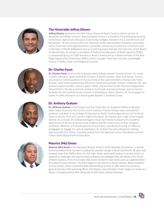 28
Hunt-Lee Commission | Final Report
Dr. Anthony Graham
Dr. Anthony Graham is the Provost and Vice Chancellor for Academic Affairs at Winston-
Salem State University. Prior to his current position, Provost Graham was a tenured full
professor and dean of the College of Education at North Carolina Agricultural and Technical
State University. Prior to his work in higher education, Dr. Graham was a high school English
teacher. As a scholar, Dr. Graham leverages critical race theory to examine the academic
experiences of African-American male students and the construction of their academic
and ethnic identities in K-20 educational environments, specifically focusing on effective
pedagogies to engage this special population. Dr. Graham has procured grants totaling
approximately $11 million, including awards from the National Science Foundation and the
United States Department of Education.
Maurice (Mo) Green
Maurice (Mo) Green is the Executive Director of the Z. Smith Reynolds Foundation – a private,
family foundation that has been a catalyst for positive change in North Carolina for 80 years and
invested more than $608 million into the state. Green works with leaders in various sectors to
respond to challenges and opportunities and generate strategies that will advance the future
of North Carolina. Prior to coming to ZSR, Green served for over seven years as superintendent
of Guilford County Schools – the third largest school district in North Carolina. Before Guilford
County Schools, Green joined Charlotte-Mecklenburg Schools in 2001 where he served as
general counsel, chief operating officer, and deputy superintendent. Green began his career as a
lawyer in private practice after doing two United States judicial clerkships.
Dr. Charles Foust
Dr. Charles Foust serves as the Superintendent of New Hanover County Schools. His career
in public education spans more than 23 years in North Carolina, Texas, and Kansas. Prior to
assuming his current position, Dr. Foust served as the superintendent of Kansas City Public
Schools, chief school performance officer for Union County Public Schools in Monroe, NC, and
assistant superintendent, school support officer, and principal for the Houston Independent
School District. He also previously served as a principal, assistant principal, and curriculum
facilitator for the Guilford County Schools in Greensboro, North Carolina. Dr. Foust began his
career in public education as a fourth-grade teacher in Guilford County.
The Honorable Jeffrey Elmore
Jeffrey Elmore represents the 94th House District of North Carolina, which consists of
Alexander and Wilkes counties. Representative Elmore is a member of the following standing
committees: Agriculture; Education-Community Colleges; Education-K-12; and Pensions and
Retirement. He also serves as the Vice Chairman of the Appropriation-Education committee
and as Chairman of the Appropriations committee. Previously, he served as a Commissioner
in the Town of North Wilkesboro and as a planning board member and chairman of the Board
of Adjustments. He served as president of Professional Educators of North Carolina (PENC),
a nonpartisan group of 7,000 teachers in North Carolina and as a board member of the Blue
Ridge Opportunity Commission (BROC) which manages Head Start and aids unprivileged
citizens in Wilkes, Ashe, and Alleghany counties.
 
