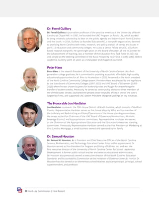 29 Hunt-Lee Commission | Final Report
The Honorable Jon Hardister
Jon Hardister represents the 59th House District of North Carolina, which consists of Guilford
County. Representative Hardister serves as the House Majority Whip and is a member of
the Judiciary and Redistricting and Rules/Operations of the House standing committees.
He serves as the Vice Chairman of the UNC Board of Governors Nominations, Alcoholic
Beverage Control, and Appropriations committees. Representative Hardister also serves
as the Chairman of the Appropriations-Education and the Education-Universities standing
committees. Previously, Representative Hardister served as the Vice President of Marketing at
First Carolina Mortgage, a small business owned and operated by his family.
Dr. Samuel Houston
Dr. Samuel H. Houston, Jr. is President and Chief Executive Officer of the North Carolina
Science, Mathematics, and Technology Education Center. Prior to this appointment, Dr.
Houston served as Vice President for Program and Policy of EdGate, Inc. and was the
first executive director of the University of North Carolina Center for School Leadership
Development. A former public-school teacher and veteran educational administrator,
Dr. Houston also previously served as executive director of the North Carolina Education
Standards and Accountability Commission at the invitation of Governor James B. Hunt Jr. Dr.
Houston has also served as an elementary school teacher, assistant principal, principal, school
superintendent, and professor.
Peter Hans
Peter Hans is the seventh President of the University of North Carolina System. As a first-
generation college graduate, he is committed to providing accessible, affordable, high-quality
educational opportunities for all. Prior to his election in 2020, he served as the ninth president
of the North Carolina Community College system. President Hans was elected by the legislature
to the State Board of Community Colleges (1997-2003) and UNC Board of Governors (2003-
2015) where he was chosen by peers for leadership roles and fought for streamlining the
transfer of student credits. Previously, he served as senior policy advisor to three members of
the United States Senate, counseled the private sector on public affairs at one of the state’s
largest law firms, and supported UNC system President Margaret Spellings on key initiatives.
Dr. Ferrel Guillory
Dr. Ferrel Guillory is journalism professor of the practice emeritus at the University of North
Carolina at Chapel Hill. In 1997, he founded the UNC Program on Public Life, which worked
to bring university scholarship to bear on the public agenda and leadership in North Carolina
and the South. In 2014, Guillory co-founded EducationNC, a nonprofit organization, devoted
to providing North Carolina with news, research, and policy analysis of trends and issues in
pre-K-12 education and community colleges. He is also a Senior Fellow at MDC, a Durham-
based research nonprofit. He spent eight years on the board of trustees of the NC Center for
the Advancement of Teaching, was a member of the Education First Task Force in 2001-02
and served on the steering committee of the Rural Prosperity Task Force in 1999-2000. Before
academia, Guillory spent 25 years as a newspaper and magazine journalist.
 